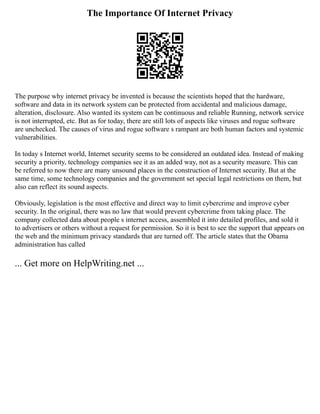 The Importance Of Internet Privacy
The purpose why internet privacy be invented is because the scientists hoped that the hardware,
software and data in its network system can be protected from accidental and malicious damage,
alteration, disclosure. Also wanted its system can be continuous and reliable Running, network service
is not interrupted, etc. But as for today, there are still lots of aspects like viruses and rogue software
are unchecked. The causes of virus and rogue software s rampant are both human factors and systemic
vulnerabilities.
In today s Internet world, Internet security seems to be considered an outdated idea. Instead of making
security a priority, technology companies see it as an added way, not as a security measure. This can
be referred to now there are many unsound places in the construction of Internet security. But at the
same time, some technology companies and the government set special legal restrictions on them, but
also can reflect its sound aspects.
Obviously, legislation is the most effective and direct way to limit cybercrime and improve cyber
security. In the original, there was no law that would prevent cybercrime from taking place. The
company collected data about people s internet access, assembled it into detailed profiles, and sold it
to advertisers or others without a request for permission. So it is best to see the support that appears on
the web and the minimum privacy standards that are turned off. The article states that the Obama
administration has called
... Get more on HelpWriting.net ...
 
