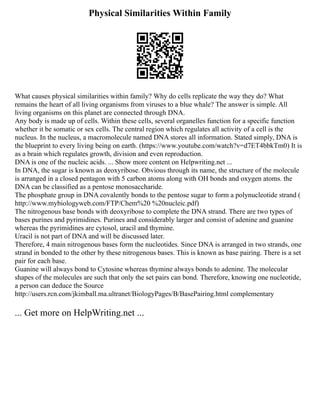 Physical Similarities Within Family
What causes physical similarities within family? Why do cells replicate the way they do? What
remains the heart of all living organisms from viruses to a blue whale? The answer is simple. All
living organisms on this planet are connected through DNA.
Any body is made up of cells. Within these cells, several organelles function for a specific function
whether it be somatic or sex cells. The central region which regulates all activity of a cell is the
nucleus. In the nucleus, a macromolecule named DNA stores all information. Stated simply, DNA is
the blueprint to every living being on earth. (https://www.youtube.com/watch?v=d7ET4bbkTm0) It is
as a brain which regulates growth, division and even reproduction.
DNA is one of the nucleic acids. ... Show more content on Helpwriting.net ...
In DNA, the sugar is known as deoxyribose. Obvious through its name, the structure of the molecule
is arranged in a closed pentagon with 5 carbon atoms along with OH bonds and oxygen atoms. the
DNA can be classified as a pentose monosaccharide.
The phosphate group in DNA covalently bonds to the pentose sugar to form a polynucleotide strand (
http://www.mybiologyweb.com/FTP/Chem%20 %20nucleic.pdf)
The nitrogenous base bonds with deoxyribose to complete the DNA strand. There are two types of
bases purines and pyrimidines. Purines and considerably larger and consist of adenine and guanine
whereas the pyrimidines are cytosol, uracil and thymine.
Uracil is not part of DNA and will be discussed later.
Therefore, 4 main nitrogenous bases form the nucleotides. Since DNA is arranged in two strands, one
strand in bonded to the other by these nitrogenous bases. This is known as base pairing. There is a set
pair for each base.
Guanine will always bond to Cytosine whereas thymine always bonds to adenine. The molecular
shapes of the molecules are such that only the set pairs can bond. Therefore, knowing one nucleotide,
a person can deduce the Source
http://users.rcn.com/jkimball.ma.ultranet/BiologyPages/B/BasePairing.html complementary
... Get more on HelpWriting.net ...
 