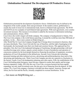 Globalization Promoted The Development Of Productive Forces
Globalization promoted the development of productive forces. Globalization may be defined as the
integration of the world s people, firms and government. In the modern context, globalization is
usually the result of closer ties in international trade, known as bilateral trade agreements. The WTO
and NAFTA are two examples of such bilateral trade agreements. With such agreements, cross country
investment increases. This increase in investment is aided by the increase in information technology
and communications. (Green, 2016)
Coca Cola is the world s largest soft drink company. The company is headquartered in Atlanta, USA.
The Coca Cola company is the world famous pop king, it around the world has more than 500 kinds of
products. As the ... Show more content on Helpwriting.net ...
After World War II, Coca Cola Company thought that if foreign direct investment in factories, there
are many drawbacks. Thus, Coca Cola took the way of franchise, sold the right of packaging to the
local people, the local people raise their own funds and construct factory. This approach has five
principles: first, the Coca Cola trademark belonging to Franchising: through partnerships with local
excellent beverage joint venture, signed a certain number of years of production and operation of
concession contracts by the local people themselves financing the purchase of equipment, recruiters,
production of Coca Cola products in the defined area. Second, Coca Cola provide technology,
personnel training and other technical services, advertising and unified production, bear most of the
advertising and marketing costs. Third, Coca Cola Company provide raw material at a fixed price to
the factory. Fourth, Coca Cola headquarters planning each sales region. Fifth, the establishment of the
Coca Cola bottling plant foreigners, must first pay a deposit to ensure their quality and beverage
business reputation. (Addy, 2011) By this way, Coca Cola s overseas business has been rapidly
expanding, not only small investment costs, but also get a lot of financing from the deposit. In 20th
century 70 s, Coca Cola company s business is divided into three regions: Americas, Europe and
Africa, the Far East and the Pacific, formally completed its overseas distribution. To the
... Get more on HelpWriting.net ...
 