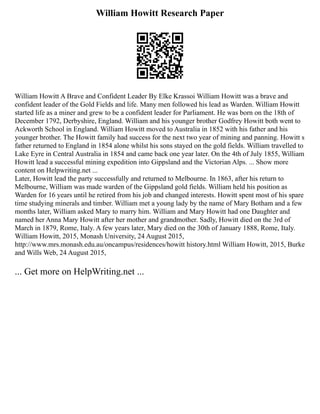William Howitt Research Paper
William Howitt A Brave and Confident Leader By Elke Krassoi William Howitt was a brave and
confident leader of the Gold Fields and life. Many men followed his lead as Warden. William Howitt
started life as a miner and grew to be a confident leader for Parliament. He was born on the 18th of
December 1792, Derbyshire, England. William and his younger brother Godfrey Howitt both went to
Ackworth School in England. William Howitt moved to Australia in 1852 with his father and his
younger brother. The Howitt family had success for the next two year of mining and panning. Howitt s
father returned to England in 1854 alone whilst his sons stayed on the gold fields. William travelled to
Lake Eyre in Central Australia in 1854 and came back one year later. On the 4th of July 1855, William
Howitt lead a successful mining expedition into Gippsland and the Victorian Alps. ... Show more
content on Helpwriting.net ...
Later, Howitt lead the party successfully and returned to Melbourne. In 1863, after his return to
Melbourne, William was made warden of the Gippsland gold fields. William held his position as
Warden for 16 years until he retired from his job and changed interests. Howitt spent most of his spare
time studying minerals and timber. William met a young lady by the name of Mary Botham and a few
months later, William asked Mary to marry him. William and Mary Howitt had one Daughter and
named her Anna Mary Howitt after her mother and grandmother. Sadly, Howitt died on the 3rd of
March in 1879, Rome, Italy. A few years later, Mary died on the 30th of January 1888, Rome, Italy.
William Howitt, 2015, Monash University, 24 August 2015,
http://www.mrs.monash.edu.au/oncampus/residences/howitt history.html William Howitt, 2015, Burke
and Wills Web, 24 August 2015,
... Get more on HelpWriting.net ...
 
