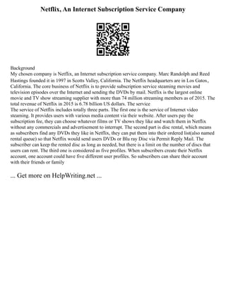 Netflix, An Internet Subscription Service Company
Background
My chosen company is Netflix, an Internet subscription service company. Marc Randolph and Reed
Hastings founded it in 1997 in Scotts Valley, California. The Netflix headquarters are in Los Gatos，
California. The core business of Netflix is to provide subscription service steaming movies and
television episodes over the Internet and sending the DVDs by mail. Netflix is the largest online
movie and TV show streaming supplier with more than 74 million streaming members as of 2015. The
total revenue of Netflix in 2015 is 6.78 billion US dollars. The service
The service of Netflix includes totally three parts. The first one is the service of Internet video
steaming. It provides users with various media content via their website. After users pay the
subscription fee, they can choose whatever films or TV shows they like and watch them in Netflix
without any commercials and advertisement to interrupt. The second part is disc rental, which means
as subscribers find any DVDs they like in Netflix, they can put them into their ordered list(also named
rental queue) so that Netflix would send users DVDs or Blu ray Disc via Permit Reply Mail. The
subscriber can keep the rented disc as long as needed, but there is a limit on the number of discs that
users can rent. The third one is considered as five profiles. When subscribers create their Netflix
account, one account could have five different user profiles. So subscribers can share their account
with their friends or family
... Get more on HelpWriting.net ...
 