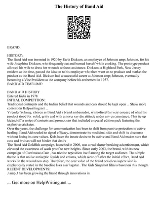 The History of Band Aid
BRAND:
HISTORY:
The Band Aid was invented in 1920 by Earle Dickson, an employee of Johnson amp; Johnson, for his
wife Josephine Dickson, who frequently cut and burned herself while cooking. The prototype product
allowed his wife to dress her wounds without assistance. Dickson, a Highland Park, New Jersey
resident at the time, passed the idea on to his employer who then went on to produce and market the
product as the Band Aid. Dickson had a successful career at Johnson amp; Johnson, eventually
becoming a Vice President at the company before his retirement in 1957.
BAND AID TIMELIME:
BAND AID HISTORY
Entered India in 1978
INITIAL COMPETITION:
Traditional ointments and the Indian belief that wounds and cuts should be kept open ... Show more
content on Helpwriting.net ...
Virender Sehwag, chosen as Band Aid s brand ambassador, symbolised the very essence of what the
product stood for: solid, gritty and with a never say die attitude under any circumstance. This tie up
kicked off a series of contests and promotions that included a special edition pack featuring the
explosive cricketer.
Over the years, the challenge for communication has been to shift from passive protection to active
healing. Band Aid needed to signal efficacy, demonstrate its medicinal side and shift its discourse
without losing its core values. Kids have the innate desire to be active and Band Aid makes sure that
cuts and bruises will not hinder that desire
The Band Aid Goldfish campaign, launched in 2000, was a real clutter breaking advertisement, which
elevated the awareness of wash proof to new heights. Since early 2003, the brand, with its new
campaign of Continuous Care , has tried to reposition itself among the target audience. The simple
theme is that unlike antiseptic liquids and creams, which wear off after the initial effect, Band Aid
works on the wound non stop. Therefore, the core value of the brand ceaseless supervision is
emphatically stated in the baseline Iska asar lagatar . The Kids Snapshot film is based on this thought.
RECENT DEVELOPMENTS:
J amp;J has been growing the brand through innovations in
... Get more on HelpWriting.net ...
 