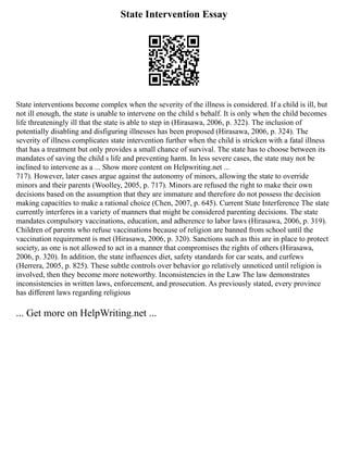 State Intervention Essay
State interventions become complex when the severity of the illness is considered. If a child is ill, but
not ill enough, the state is unable to intervene on the child s behalf. It is only when the child becomes
life threateningly ill that the state is able to step in (Hirasawa, 2006, p. 322). The inclusion of
potentially disabling and disfiguring illnesses has been proposed (Hirasawa, 2006, p. 324). The
severity of illness complicates state intervention further when the child is stricken with a fatal illness
that has a treatment but only provides a small chance of survival. The state has to choose between its
mandates of saving the child s life and preventing harm. In less severe cases, the state may not be
inclined to intervene as a ... Show more content on Helpwriting.net ...
717). However, later cases argue against the autonomy of minors, allowing the state to override
minors and their parents (Woolley, 2005, p. 717). Minors are refused the right to make their own
decisions based on the assumption that they are immature and therefore do not possess the decision
making capacities to make a rational choice (Chen, 2007, p. 645). Current State Interference The state
currently interferes in a variety of manners that might be considered parenting decisions. The state
mandates compulsory vaccinations, education, and adherence to labor laws (Hirasawa, 2006, p. 319).
Children of parents who refuse vaccinations because of religion are banned from school until the
vaccination requirement is met (Hirasawa, 2006, p. 320). Sanctions such as this are in place to protect
society, as one is not allowed to act in a manner that compromises the rights of others (Hirasawa,
2006, p. 320). In addition, the state influences diet, safety standards for car seats, and curfews
(Herrera, 2005, p. 825). These subtle controls over behavior go relatively unnoticed until religion is
involved, then they become more noteworthy. Inconsistencies in the Law The law demonstrates
inconsistencies in written laws, enforcement, and prosecution. As previously stated, every province
has different laws regarding religious
... Get more on HelpWriting.net ...
 