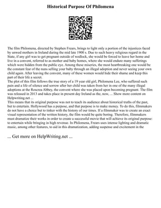 Historical Purpose Of Philomena
The film Philomena, directed by Stephen Frears, brings to light only a portion of the injustices faced
by unwed mothers in Ireland during the mid late 1900 s. Due to such heavy religious regard in the
State, if any girl was to get pregnant outside of wedlock, she would be forced to leave her home and
live in a convent, referred to as mother and baby homes, where she would endure many sufferings
which were hidden from the public eye. Among these miseries, the most heartbreaking one would be
the constant fear of the nuns selling your baby through an illegal adoption and never seeing your own
child again. After leaving the convent, many of these women would hide their shame and keep this
part of their life a secret.
The plot of this film follows the true story of a 19 year old girl, Philomena Lee, who suffered such
pain and a life of silence and sorrow after her child was taken from her in one of the many illegal
adoptions at the Roscrea Abbey, the convent where she was placed upon becoming pregnant. The film
was released in 2013 and takes place in present day Ireland as the, now, ... Show more content on
Helpwriting.net ...
This means that its original purpose was not to teach its audience about historical truths of the past,
but to entertain. Hollywood has a purpose, and that purpose is to make money. To do this, filmmakers
do not have a choice but to tinker with the history of our times. If a filmmaker was to create an exact
visual representation of the written history, the film would be quite boring. Therefore, filmmakers
must dramatize their works in order to create a successful movie that will achieve its original purpose:
to entertain while bringing in high revenue. In Philomena, Frears uses intense lighting and dramatic
music, among other features, to aid in this dramatization, adding suspense and excitement in the
... Get more on HelpWriting.net ...
 