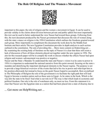 The Role Of Religion And The Women s Movement
important to this paper, the role of religion and the women s movement in Egypt. It can be used to
provide validity to the claims about division between private and public sphere but most importantly
this text can be used to better understand the view Nasser had toward these groups. Following from
this, the next document produced by the Nasser government that discusses the role of women along
with the state s stance on religion is the 1956 Constitution which outlines the freedoms granted toward
each group. More importantly to compliment this document the work done by the Middle East
Institute and their article The new Egyptian Constitution provides in depth analysis to each section
outlined in the constitution. The aim of providing this ... Show more content on Helpwriting.net ...
By examining the existing body of literature on the topic of Nasser it is clear that there still exists a
lack of discussion of how all these elements played out together under the new regime in 1956. The
aim for this research paper will be to compile the work to discuss whether the effects Nasser had upon
religion and women s advancement was positive or negative.
Nasser and the State s Mandate To understand the state and Nasser s vision it as he came to power in
1956 it is important to understand the national narrative from this point onward, focusing on the state s
mandate and identifying the important ideological elements to the Nasser regime. The purpose is not
to provide a large historical overview of the events that led to his rise in power and what kept him in
his position afterwards but instead to focus on the goals Nasser hoped to accomplish. Best crystallised
in The Philosophy of Religion the role of the government is to facilitate the right path that will lead
Egypt to become a modern nation such as those seen in Egypt. As he states in the book, Which is the
way [for the state to be free]? And what is our role in it? The way is that which leads to economic and
political freedom. Our role is the role of watchmen only, no more no less. From this statement it is
clear that Nasser saw the Egyptian state as a nation that had been placed into a state of disarray due to
... Get more on HelpWriting.net ...
 