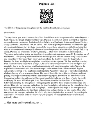 Daphnia Lab
The Effect of Temperature Epinephrine on the Daphnia Heart Rate Lab Analysis
Introduction:
The experiment goal was to measure the effects that different water temperatures had on the Daphnia s
heart rate and the effects of epinephrine as well. Daphnia is commonly known as water flea bugs that
are small aquatic crustaceans that is found plentifully in small bodies of fresh water (General Biology
Study Guide and Lab Manual, 10th ed. 2007). These water bugs are good animals to use for this type
of experiments because they are large enough to be seen without a microscope in light and under the
microscope at twenty times magnification their internal organs can be seen straight through their body
cavity. Daphnia are ectothermic creatures, meaning ... Show more content on Helpwriting.net ...
Then using a disposable pipette we placed two drops of room temperature water (21 degrees) on top of
the Daphnia. Then placing it careful under the microscope with a for 15 seconds using a tally counter
and clicked away how many heart beats we observed and did this three times for three trials, in
between the times would give the daphnia a two minute recovery period. We then would process the
trials information and calculate an average. After the information calculated we then multiplied our
results by four to see the average heart beats per minute with room temperature water. We gave the
daphnia five minute to recover then went on to proceed with two drops of hot water (40 degrees
celsius) placed on top of the Daphnia using the pipette. Again three trials for 15 second using the tally
clicker following after a two minute break. The same followed for the cold water (0 degree celsius)
placing two drops on top of the Daphnia administered by pipette. In between the transitional water
temperature trials we then cleaned up the excess water before placing new drops of water by gently
soaking up the water with kimwipes. After five minutes we tallied the heartbeats of the Daphnia
before administering the epinephrine. Then again gently gave two doses of epinephrine using a new
pipette. Then after we observed and tallying the heart beats before administering the epinephrine, three
times again recording our results then averaging it. Then we placed two drops of the epinephrine on
top of the daphnia, tallying the heartbeats and recording and calculating our trial results. Then after
two minutes we observed and tallied the effects after the epinephrine had been used. Each trial again
consisted of observation under the microscope, tallying and observing the behavior internally and
externally of the
... Get more on HelpWriting.net ...
 