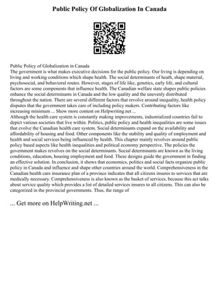 Public Policy Of Globalization In Canada
Public Policy of Globalization in Canada
The government is what makes executive decisions for the public policy. Our living is depending on
living and working conditions which shape health. The social determinants of heath, shape material,
psychosocial, and behavioral routes. However, stages of life like, genetics, early life, and cultural
factors are some components that influence health. The Canadian welfare state shapes public policies
enhance the social determinants in Canada and the low quality and the unevenly distributed
throughout the nation. There are several different factors that revolve around inequality, health policy
disputes that the government takes care of including policy makers. Contributing factors like
increasing minimum ... Show more content on Helpwriting.net ...
Although the health care system is constantly making improvements, industrialized countries fail to
depict various societies that live within. Politics, public policy and health inequalities are some issues
that evolve the Canadian health care system. Social determinants expand on the availability and
affordability of housing and food. Other components like the stability and quality of employment and
health and social services being influenced by health. This chapter mainly revolves around public
policy based aspects like health inequalities and political economy perspective. The policies the
government makes revolves on the social determinants. Social determinants are known as the living
conditions, education, housing employment and food. These designs guide the government in finding
an effective solution. In conclusion, it shows that economics, politics and social facts organize public
policy in Canada and influence and shape other countries around the world. Comprehensiveness in the
Canadian health care insurance plan of a province indicates that all citizens insures to services that are
medically necessary. Comprehensiveness is also known as the basket of services, because this act talks
about service quality which provides a list of detailed services insures to all citizens. This can also be
categorized in the provincial governments. Thus, the range of
... Get more on HelpWriting.net ...
 