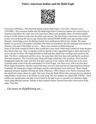 Native American Indian and the Bald Eagle
University of Phoenix | The American Indian and the Bald Eagle | Com 220 | | Tamara Lowe |
5/10/2009 | | The American Indian and The Bald Eagle Native American Indians have been living in
America long before the white man ever came here. There were probably about 10 million Indians
living in North America at the time the white man arrived. The first Native Americans were believed
to have arrived during the last ice age. Somewhere around 20,000 30,000 years ago and they came
through a land bridge across the Bering Sound, from northeastern Siberia into Alaska. The name
Indian was given by Christopher Columbus who believed mistakenly that the mainland and islands of
America were part of the Indies in Asia. ... Show more content on Helpwriting.net ...
Some of the birds wanted all land so they would have more food. Other birds wanted all water because
they liked it that way. They eventually could not decide so they appointed Eagle as their chief and he
was to decide for them. The Eagle decided on land and then asked who would go and search for the
land. The Dove volunteered and flew away. He came back after four days and said that he could not
find land anywhere. The Crawfish came along and Eagle asked him if he would go. The Crawfish
disappeared under the water and after four days came up to the surface with some dirt in his claws.
Crawfish made a ball of the dirt and handed it to Chief Eagle, who flew away with it for four days.
When Eagle returned he told the council that there was now land and that an island had been formed.
Gradually, the island grew bigger and bigger and the water became lower and lower. More islands
appeared and grew together forming the earth. (Manasco, 1985) Almost every Native American tribe
has significant stories about the eagle. One story from the Walla Walla tribe concerns the two identical
wing feathers found close to the breast on each wing. The two feathers are called THE TWINS . These
feathers are aerodynamic and able to be twisted by the bird to give a smooth level effortless flight,
when riding thermal currents. Indians in their superb wisdom, learned from their observation of the
eagle. They had
... Get more on HelpWriting.net ...
 