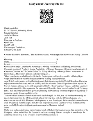 Essay about Quattroporte Inc.
Quattroporte Inc.
PLG#2: Ireland, Guernsey, Malta
Sandra Hamilton
Abdullah Hanna
Jatin Kot
Presented to Professor
Geoff Reid
EMBA 602
University of Fredericton
February 24th, 2013
Contents Executive Summary 3 The Business Model 3 National profiles Political and Policy Direction
4
Guernsey.......................................................................................4
Malta...........................................................................................6
Ireland..........................................................................................7
Globalization amp; Comparative Advantage 7 Primary Factors Most Influencing Profitability 7
Corporate taxation 7 Productivity and Availability of Human Resources 8 Currency exchange rates 9
Consumer Taxation VAT 9 Capital Gains Tax Policy 9 Banking 10 Foreign Direct Investment 10
Intellectual ... Show more content on Helpwriting.net ...
When establishing a subsidiary in this locale, Quattroporte, will need to consider offering higher
wages and benefits in order to attract talent from existing local companies.
As a British protectorate, without having to contribute tax revenue to the United Kingdom, Guernsey
enjoys the national security, political stability and the advanced financial systems offered by the UK
Crown. Figures released as recently as January 30th 2013 from Guernsey Finance state that Guernsey
remains the domicile of incorporation for more non UK entities listed on the London Stock Exchange
(LSE) than any other jurisdiction globally ; meaning that Guernsey continues to provide a gateway to
accessing capital from around the world.
This convenient state of affairs is not without its challenges. To date, non EU member Guernsey has
resisted pressure from the EU to establish a level playing field with the EU members and set a
corporate tax rate of 10%. However, it is important to note that the pro forma calculations confirm that
even if Guernsey were to adopt a 10% levy on corporate taxation, Guernsey would still remain the
most profitable location for Quattroporte compared to Malta and Ireland.
Malta
Malta is an independent island nation located south of Italy in the Mediterranean Sea, a member of the
European Union, and utilizes the Euro as its national currency. Malta s strengths as a tax haven for
corporate entities rely in the low rates of corporate taxation and a
 