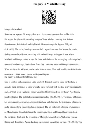 Imagery in Macbeth Essay
Imagery in Macbeth
Shakespeare s powerful imagery has never been more apparent than in Macbeth.
He begins the play with a startling image of three witches chanting in a furious
thunderstorm, Fair is foul, and foul is fair. Hover through the fog and filthy air
(1.1.10 11). The eerie chanting creates a dark, mysterious tone that leaves the reader
feeling uncomfortable and expecting odd and evil things to happen. Later, when
Macbeth and Banquo come across the three weird sisters, the underlying evil creeps back
up when Macbeth says, So foul and fair a day I have not seen, and Banquo comments,
What are these So withered, and so wild in their attire, That look not like the inhabitants
o th earth ... Show more content on Helpwriting.net ...
He clearly is not comfortable and the
tone is somber and depressing. Lady Macbeth does not seem to share her husband s
anxiety, but it continues to show when he says, How is t with me that every noise appalls
me?...Will all great Neptune s ocean wash this blood Clean from my hand? No; this my
hand will rather The multitudinous seas incarnadine (2.3.57,59 61). The image of him on
his knees agonizing over his actions strikes hard and clear and the tone is one of remorse
and a wishing for a chance to change the past. The act ends with a feeling of uneasiness
as Malcolm and Donalbain leave the country, and Ross and Macduff converse about
the old king s death and the crowning of Macbeth. Macduff says, Well, may you see
things well done there. Adieu, Lest our old robes sit easier than our new! (2.4.37 38). The
 