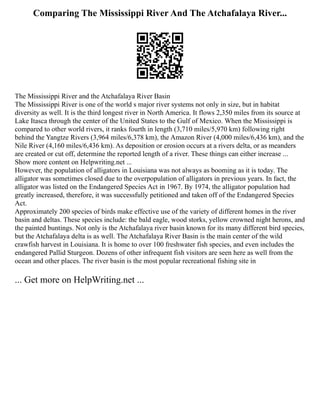 Comparing The Mississippi River And The Atchafalaya River...
The Mississippi River and the Atchafalaya River Basin
The Mississippi River is one of the world s major river systems not only in size, but in habitat
diversity as well. It is the third longest river in North America. It flows 2,350 miles from its source at
Lake Itasca through the center of the United States to the Gulf of Mexico. When the Mississippi is
compared to other world rivers, it ranks fourth in length (3,710 miles/5,970 km) following right
behind the Yangtze Rivers (3,964 miles/6,378 km), the Amazon River (4,000 miles/6,436 km), and the
Nile River (4,160 miles/6,436 km). As deposition or erosion occurs at a rivers delta, or as meanders
are created or cut off, determine the reported length of a river. These things can either increase ...
Show more content on Helpwriting.net ...
However, the population of alligators in Louisiana was not always as booming as it is today. The
alligator was sometimes closed due to the overpopulation of alligators in previous years. In fact, the
alligator was listed on the Endangered Species Act in 1967. By 1974, the alligator population had
greatly increased, therefore, it was successfully petitioned and taken off of the Endangered Species
Act.
Approximately 200 species of birds make effective use of the variety of different homes in the river
basin and deltas. These species include: the bald eagle, wood storks, yellow crowned night herons, and
the painted buntings. Not only is the Atchafalaya river basin known for its many different bird species,
but the Atchafalaya delta is as well. The Atchafalaya River Basin is the main center of the wild
crawfish harvest in Louisiana. It is home to over 100 freshwater fish species, and even includes the
endangered Pallid Sturgeon. Dozens of other infrequent fish visitors are seen here as well from the
ocean and other places. The river basin is the most popular recreational fishing site in
... Get more on HelpWriting.net ...
 