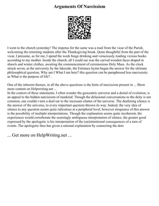Arguments Of Narcissism
I went to the church yesterday! The impetus for the same was a mail from the vicar of the Parish,
welcoming the returning students after the Thanksgiving break. Quite thoughtful from the part of the
vicar, I presume, as for me, I spend the week binge drinking and voraciously reading vicious books
according to my mother. Inside the church, all I could see was the carved wooden faces draped in
shawls and winter clothes, awaiting the commencement of ceremonious Holy Mass. As the clock
struck seven, at the university by the lakeside, the Entrance hymn began the answer for the ultimate
philosophical question, Why am I What I am here? this question can be paraphrased less narcissistic
as What is the purpose of life? .
One of the inherent themes, in all the above questions is the hints of narcissism present in ... Show
more content on Helpwriting.net ...
In the context of these statements, I often wonder the geocentric universe and a denial of evolution, is
an appeal to the hidden narcissism of mankind. Though the delusional conversations to the deity is not
common, one couldn t turn a deaf ear to the incessant chatter of the universe. The deafening silence is
the answer of the universe, to every important question thrown its way. Indeed, the very idea of
silence to any question seems quite ridiculous at a peripheral level, however eloquence of this answer
is the possibility of multiple interpretations. Though the explanation seems quite incoherent, the
experiences would corroborate the seemingly ambiguous interpretation of silence, the greater good
expressed by the apologetic is his interpretation of the (un)intentional consequences of a turn of
events. The apologetic thus has given a rational explanation by connecting the dots
... Get more on HelpWriting.net ...
 