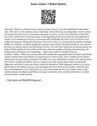 Isaac Asimov I Robot Quotes
The book I, Robot is a fictional story written by Isaac Asimov. It was first published on December
2nd, 1950, but it is still a famous classic read today. In the following two paragraphs, I want to relate
two quotes from the novel to a personal connection as well as a text to text connection respectfully.
Let s start with the text to text connection. In the beginning of the novel where my first quotation is
found, we are introduced to Gloria, an innocent child, and Robbie the robot, who was Gloria s best
buddy and caregiver. During the beginning of the novel, Gloria was furious that her mother correlated
Robbie to a machine, as Gloria thought the contrary to her mother. She believed that he was a person
just like you and me and he was [her] friend (Asimov 28), and while robots are not human and are not
made of flesh and blood, Gloria believed that the robots are capable of feeling and interacting with
humans just as if humans were interacting ... Show more content on Helpwriting.net ...
In Black + White = Black by Lawrence Hill, Hill explains the segregation between Blacks and Whites
and how Whites didn t treat Blacks as people because of their colour. This is similar to how Gloria s
mother does not treat robots as humans, but rather as a nasty old machine (Asimov 28), and this shows
how Gloria s mother and Whites show no respect to the other species due to their own personal
judgments and beliefs, which are falsely created by themselves. Both represent isolation of a certain
species due to the mistrust, tension, and stereotypes they have between one another, and both show
that even though there is no valid reason as to why they should not trust one another, there is still
conflict between the Blacks and Whites nowadays in all parts of the world just like there is conflict
between Gloria s mother and the
... Get more on HelpWriting.net ...
 