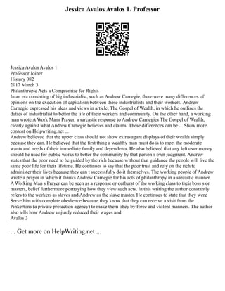 Jessica Avalos Avalos 1. Professor
Jessica Avalos Avalos 1
Professor Joiner
History 082
2017 March 3
Philanthropic Acts a Compromise for Rights
In an era consisting of big industrialist, such as Andrew Carnegie, there were many differences of
opinions on the execution of capitalism between these industrialists and their workers. Andrew
Carnegie expressed his ideas and views in article, The Gospel of Wealth, in which he outlines the
duties of industrialist to better the life of their workers and community. On the other hand, a working
man wrote A Work Mans Prayer, a sarcastic response to Andrew Carnegies The Gospel of Wealth,
clearly against what Andrew Carnegie believes and claims. These differences can be ... Show more
content on Helpwriting.net ...
Andrew believed that the upper class should not show extravagant displays of their wealth simply
because they can. He believed that the first thing a wealthy man must do is to meet the moderate
wants and needs of their immediate family and dependents. He also believed that any left over money
should be used for public works to better the community by that person s own judgment. Andrew
states that the poor need to be guided by the rich because without that guidance the people will live the
same poor life for their lifetime. He continues to say that the poor trust and rely on the rich to
administer their lives because they can t successfully do it themselves. The working people of Andrew
wrote a prayer in which it thanks Andrew Carnegie for his acts of philanthropy in a sarcastic manner.
A Working Man s Prayer can be seen as a response or outburst of the working class to their boss s or
masters, belief furthermore portraying how they view such acts. In this writing the author constantly
refers to the workers as slaves and Andrew as the slave master. He continues to state that they were
Serve him with complete obedience because they know that they can receive a visit from the
Pinkertons (a private protection agency) to make them obey by force and violent manners. The author
also tells how Andrew unjustly reduced their wages and
Avalos 3
... Get more on HelpWriting.net ...
 