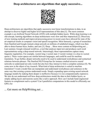 Deep architectures are algorithms that apply successive...
Deep architectures are algorithms that apply successive non linear transformations to data, in an
attempt to discover higher and higher level representations of this data [1]. The most common
example is an Artificial Neural Network (ANN) with multiple hidden layers. While deep learning is an
old concept, learning algorithms on deep architectures were slow and thus impractical [2]. Discovery
of new training methods and improved processing power in recent years have allowed for state of the
art empirical results in computer vision and speech recognition. Most famously, a group of researchers
from Stanford and Google trained a deep network on millions of unlabeled images, which was then
able to detect human faces, bodies, and cats [3]. Deep ... Show more content on Helpwriting.net ...
Last summer, Google released word2vec, a tool that analyses input text and produces such word
representations using a deep neural network. Interestingly, these representations capture many
linguistic regularities. For example, vector( king ) vector( man )+vector( woman ) is close to vector(
queen ). These vector spaces are similar between languages, and could be used for machine
translation. To go further, deeper networks need to be used to understand word phrases and syntactical
relations between phrases. The Stanford NLP Group has for instance studied recursive neural
networks to understand not only words but also how they interact to form a complete sentence [5]. We
come now to the object of my research. What kind of deep architecture is suited to machine
translation? I want a model that can manipulate and understand word phrases and sentences in the
same way that existing systems understand words. Simply expanding upon existing neural network
language models by making them deeper is ineffective because it is too computationally expensive.
We also do not understand well how deep architectures model the data in their hidden layers, so
simply adding layers and neurons seems like a naïve approach. How can I include hand engineered
features to complement such a system? Can I parallelize computations in this model to efficiently use
GPUs for
... Get more on HelpWriting.net ...
 