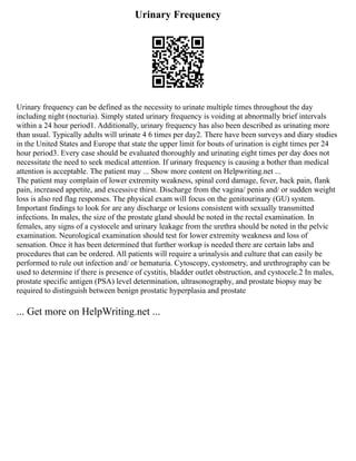 Urinary Frequency
Urinary frequency can be defined as the necessity to urinate multiple times throughout the day
including night (nocturia). Simply stated urinary frequency is voiding at abnormally brief intervals
within a 24 hour period1. Additionally, urinary frequency has also been described as urinating more
than usual. Typically adults will urinate 4 6 times per day2. There have been surveys and diary studies
in the United States and Europe that state the upper limit for bouts of urination is eight times per 24
hour period3. Every case should be evaluated thoroughly and urinating eight times per day does not
necessitate the need to seek medical attention. If urinary frequency is causing a bother than medical
attention is acceptable. The patient may ... Show more content on Helpwriting.net ...
The patient may complain of lower extremity weakness, spinal cord damage, fever, back pain, flank
pain, increased appetite, and excessive thirst. Discharge from the vagina/ penis and/ or sudden weight
loss is also red flag responses. The physical exam will focus on the genitourinary (GU) system.
Important findings to look for are any discharge or lesions consistent with sexually transmitted
infections. In males, the size of the prostate gland should be noted in the rectal examination. In
females, any signs of a cystocele and urinary leakage from the urethra should be noted in the pelvic
examination. Neurological examination should test for lower extremity weakness and loss of
sensation. Once it has been determined that further workup is needed there are certain labs and
procedures that can be ordered. All patients will require a urinalysis and culture that can easily be
performed to rule out infection and/ or hematuria. Cytoscopy, cystometry, and urethrography can be
used to determine if there is presence of cystitis, bladder outlet obstruction, and cystocele.2 In males,
prostate specific antigen (PSA) level determination, ultrasonography, and prostate biopsy may be
required to distinguish between benign prostatic hyperplasia and prostate
... Get more on HelpWriting.net ...
 
