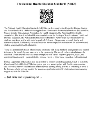 The National Health Education Standards (NHES)
The National Health Education Standards (NHES) were developed by the Center for Disease Control
and Prevention back in 1995 with the support from a Committee that the members were The American
Cancer Society, The American Association for Health Education, The American Public Health
Association, The American School Health Association and the Society of State Leaders of Health and
Physical Education. The National Health Education Standards were written expectations for what
students must know and be able to do by grades 2, 5, 8, and 12 to promote personal, family, and
community health. Additionally the standards were written to provide a framework for instruction and
student assessment in health education.
There is a connection between education and health and with these standards an alignment was created
to improve the knowledge and awareness in the community. The overall collaboration between the
education system and the health system is to improve each child s cognitive, physical, social, and
emotional development. I can relate to this because I see it ... Show more content on Helpwriting.net
...
Florida Department of Education also has a system to connect health to education, which is called The
Coordinated School Health (CSH) this system goal is to work together with families, communities,
and schools to improve student health and to increase learning ability. But this is something it needs to
be done as a whole working together for a common goal in the school levels the districts are creating
support systems for this to be
... Get more on HelpWriting.net ...
 