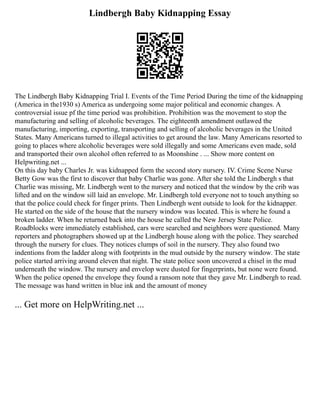 Lindbergh Baby Kidnapping Essay
The Lindbergh Baby Kidnapping Trial I. Events of the Time Period During the time of the kidnapping
(America in the1930 s) America as undergoing some major political and economic changes. A
controversial issue pf the time period was prohibition. Prohibition was the movement to stop the
manufacturing and selling of alcoholic beverages. The eighteenth amendment outlawed the
manufacturing, importing, exporting, transporting and selling of alcoholic beverages in the United
States. Many Americans turned to illegal activities to get around the law. Many Americans resorted to
going to places where alcoholic beverages were sold illegally and some Americans even made, sold
and transported their own alcohol often referred to as Moonshine . ... Show more content on
Helpwriting.net ...
On this day baby Charles Jr. was kidnapped form the second story nursery. IV. Crime Scene Nurse
Betty Gow was the first to discover that baby Charlie was gone. After she told the Lindbergh s that
Charlie was missing, Mr. Lindbergh went to the nursery and noticed that the window by the crib was
lifted and on the window sill laid an envelope. Mr. Lindbergh told everyone not to touch anything so
that the police could check for finger prints. Then Lindbergh went outside to look for the kidnapper.
He started on the side of the house that the nursery window was located. This is where he found a
broken ladder. When he returned back into the house he called the New Jersey State Police.
Roadblocks were immediately established, cars were searched and neighbors were questioned. Many
reporters and photographers showed up at the Lindbergh house along with the police. They searched
through the nursery for clues. They notices clumps of soil in the nursery. They also found two
indentions from the ladder along with footprints in the mud outside by the nursery window. The state
police started arriving around eleven that night. The state police soon uncovered a chisel in the mud
underneath the window. The nursery and envelop were dusted for fingerprints, but none were found.
When the police opened the envelope they found a ransom note that they gave Mr. Lindbergh to read.
The message was hand written in blue ink and the amount of money
... Get more on HelpWriting.net ...
 
