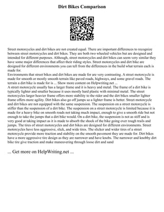 Dirt Bikes Comparison
Street motorcycles and dirt bikes are not created equal. There are important differences to recognize
between street motorcycles and dirt bikes. They are both two wheeled vehicles but are designed and
intended for different purposes. Although, street motorcycles and dirt bikes can seem very similar they
have some major differences that affect their riding styles. Street motorcycles and dirt bike are
designed for different environments you can tell from the differences in the build what terrain each is
made for.
Environments that street bikes and dirt bikes are made for are very contrasting. A street motorcycle is
made for smooth or mostly smooth terrain like paved roads, highways, and some gravel roads. The
terrain a dirt bike is made for is ... Show more content on Helpwriting.net ...
A street motorcycle usually has a larger frame and it is heavy and metal. The frame of a dirt bike is
typically lighter and smaller because it uses mostly hard plastic with minimal metal. The street
motorcycles larger heavier frame offers more stability to the rider and the dirt bikes smaller lighter
frame offers more agility. Dirt bikes also go off jumps so a lighter frame is better. Street motorcycle
and dirt bikes are not equipped with the same suspension. The suspension on a street motorcycle is
stiffer than the suspension of a dirt bike. The suspension on a street motorcycle is limited because it is
made for a heavy bike on smooth roads not taking much impact, enough to give a smooth ride but not
enough to take the jumps that a dirt bike would. On a dirt bike, the suspension is not as stiff and is
very good at taking impact as it is made to absorb the shock of the bike going over rough trails and
jumps. The tires of street motorcycles and dirt bikes are designed for different environments. Street
motorcycles have less aggressive, slick, and wide tires. The slicker and wider tires of a street
motorcycle provide more traction and stability on the smooth pavement they are made for. Dirt bikes
have a more aggressive tire design as they are narrower and have knobs. The narrower and knobby dirt
bike tire give traction and make maneuvering through loose dirt and sand
... Get more on HelpWriting.net ...
 