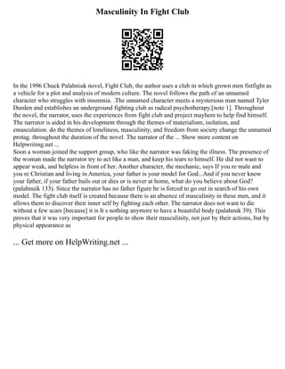 Masculinity In Fight Club
In the 1996 Chuck Palahniuk novel, Fight Club, the author uses a club in which grown men fistfight as
a vehicle for a plot and analysis of modern culture. The novel follows the path of an unnamed
character who struggles with insomnia. .The unnamed character meets a mysterious man named Tyler
Durden and establishes an underground fighting club as radical psychotherapy.[note 1]. Throughout
the novel, the narrator, uses the experiences from fight club and project mayhem to help find himself.
The narrator is aided in his development through the themes of materialism, isolation, and
emasculation. do the themes of loneliness, masculinity, and freedom from society change the unnamed
protag. throughout the duration of the novel. The narrator of the ... Show more content on
Helpwriting.net ...
Soon a woman joined the support group, who like the narrator was faking the illness. The presence of
the woman made the narrator try to act like a man, and keep his tears to himself. He did not want to
appear weak, and helpless in front of her. Another character, the mechanic, says If you re male and
you re Christian and living in America, your father is your model for God...And if you never know
your father, if your father bails out or dies or is never at home, what do you believe about God?
(palahnuik 133). Since the narrator has no father figure he is forced to go out in search of his own
model. The fight club itself is created because there is an absence of masculinity in these men, and it
allows them to discover their inner self by fighting each other. The narrator does not want to die
without a few scars [because] it is It s nothing anymore to have a beautiful body (palahnuk 39). This
proves that it was very important for people to show their masculinity, not just by their actions, but by
physical appearance as
... Get more on HelpWriting.net ...
 