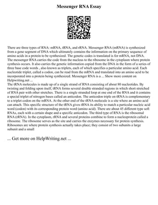 Messenger RNA Essay
There are three types of RNA: mRNA, tRNA, and rRNA. Messenger RNA (mRNA) is synthesized
from a gene segment of DNA which ultimately contains the information on the primary sequence of
amino acids in a protein to be synthesized. The genetic codes is translated is for mRNA, not DNA.
The messenger RNA carries the code from the nucleus to the ribosome in the cytoplasm where protein
synthesis occurs. It also carries the genetic information copied from the DNA in the form of a series of
three base code words , also known as triplets, each of which specifies a particular amino acid. Each
nucleotide triplet, called a codon, can be read from the mRNA and translated into an amino acid to be
incorporated into a protein being synthesized. Messenger RNA is a ... Show more content on
Helpwriting.net ...
The tRNA molecules is made up of a single strand of RNA consisting of about 80 nucleotides. By
twisting and folding upon itself, tRNA forms several double stranded regions in which short stretched
of RNA pair with other stretches. There is a single stranded loop at one end of the RNA and it contains
a special triplet of nitrogen bases called an anticodon. The anticodon triple on tRNA is complementary
to a triplet codon on the mRNA. At the other end of the tRNA molecule is a site where an amino acid
can attach. This specific structure of the tRNA gives tRNA its ability to match a particular nucleic acid
word (codon) with its corresponding protein word (amino acid). There are about 45 different type soft
RNAs, each with a certain shape and a specific anticodon. The third type of RNA is the ribosomal
RNA (rRNA). In the cytoplasm, rRNA and several proteins combine to form a nucleoprotein called a
ribosome. The ribosome serves as the site and carries the enzymes necessary for protein synthesis.
Ribosomes are where protein synthesis actually takes place; they consist of two subunits a large
subunit and a small
... Get more on HelpWriting.net ...
 
