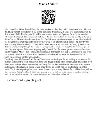 Mino s Accident
Mino s Accident Other fish call them the three musketeers, but they called themselves Mino, Fin, and
Bo. There were 10 seconds left in the soccer game and it was tied 2 2. Mino was swimming down the
field with the ball. Then he passed it to Fin, and he went to the net. Spotting Bo wide open on the
other side, Fin kicked it to him just a bit ahead so he could swim to it. Swimming quickly to the other
side of the net Mino retrieved a pass from Bo. The ball went right into the open net as Mino headed it
in. The game was over they had won! Now they were in the championship game! The crowd went
wild booming Three Musketeers, Three Musketeers! When Mino, Fin, and Bo finally got out of the
stadium after running through the insane fans, they went on their adventure that they always go on
after they win a game. Where are we going today? asked Fin. We should go over to where the boats
drive by, replied Mino. I don t know, Bo exclaimed. I don t really feel like it. Come on, Fin said with
excitement, I think it will be fun. Fine, Bo said, as he acknowledged that he was outnumbered. ...
Show more content on Helpwriting.net ...
The air up there felt fantastic! All three of them loved the feeling of the air rushing in their faces. Bo
and Fin had started to swim back down, but Mino stayed up for a while longer. After Bo and Fin dove
down, they realized a boat was coming, recklessly fast too. Bo and Fin tried to scream Mino s name
and to acquire his attention, but he couldn t hear them, for he still had his head poking out of the
water. The boat was getting closer and closer, but there was nothing Fin and Bo could do but watch as
the boat came flying by almost like it was coming in slow motion. Mino turned to start swimming
back, as he turned he noticed the boat coming and his life flashed before his
... Get more on HelpWriting.net ...
 