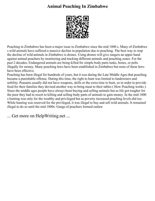 Animal Poaching In Zimbabwe
Poaching in Zimbabwe has been a major issue in Zimbabwe since the mid 1800 s. Many of Zimbabwe
s wild animals have suffered a massive decline in population due to poaching. The best way to stop
the decline of wild animals in Zimbabwe is drones. Using drones will give rangers an upper hand
against animal poachers by monitoring and tracking different animals and poaching zones. For the
past 2 decades, Endangered animals are being killed for simple body parts tusks, bones, or pelts
illegally for money. Many poaching laws have been established in Zimbabwe but none of these laws
have been effective.
Poaching ­
has been illegal for hundreds of years, but it was during the Late Middle Ages that poaching
became a punishable offense. During this time, the right to hunt was limited to landowners and
nobility. Peasants usually did not have weapons, skills or the extra time to hunt, so in order to provide
food for their families they devised another way to bring meat to their tables ( How Poaching works ).
Since the middle ages people have always been buying and selling animals but as life got tougher for
the poor they had to resort to killing and selling body parts of animals to gain money. In the mid 1800
s hunting was only for the wealthy and privileged but as poverty increased poaching levels did too.
While hunting was reserved for the privileged, it was illegal to buy and sell wild animals. It remained
illegal to do so until the mid 1800s. Gangs of poachers formed outlaw
... Get more on HelpWriting.net ...
 