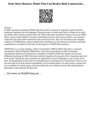 Toms Shoes Business Model That Can Realize Both Commercial...
Abstract
In 2006, American entrepreneur Blake Mycoskie took his vacation in Argentina, and he liked the
traditional Argentine shoe, the alpargata. During the trip, he found many kids in villages even could
not afford a pair of shoes to protect their feet. When Mycoskie returned to America, he set up TOMS
Shoes, trying to help children in need by establishing a one for one business model, a new business
model that can realize both commercial value and social value. This case will discuss the strengths,
weakness of TOMS Shoes, analyze opportunities and threats on the external environment, and make
comprehensive evaluation on the base of each aspects of TOMS Shoes business.
TOMS Shoes is a young company, which was founded in 2006 by Blake Mycoskie, a seasoned
entrepreneur. Before founding TOMS Shoes, Mycoskie accumulated a wealth of enterprise
management experience by starting five companies in different fields like laundry services and
billboard advertising. In 2006, Mycoskie travelled Argentina. He enjoyed a life in Argentina and lived
as the locals. During this trip, he found most Argentineans wore the alpargata, a soft, casual canvas
shoe. He thought may be this kind of comfortable shoes would popular in United States. However, he
was not ready to do shoe business immediately. An occasional chance, he came across a woman who
was a member of a charity group, which provided shoes for children in need. Mycoskie decided to
participate in this program. He delivered
... Get more on HelpWriting.net ...
 