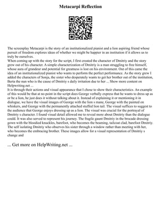 Metacarpi Reflection
The screenplay Metacarpi is the story of an institutionalized pianist and a lion aspiring friend whose
pursuit of freedom explores ideas of whether we might be happier in an institution if it allows us to
truly be ourselves.
When coming up with the story for the script, I first created the character of Dmitriy and the story
grew out of his character. A simple characterization of Dmitriy is a man struggling to free himself,
whose aura of grandeur and potential for greatness is lost on his environment. Out of this came the
idea of an institutionalized pianist who wants to perform the perfect performance. As the story grew I
added the characters of Sonja, the sister who desperately wants to get her brother out of the institution,
Berta the nun who is the cause of Dmitriy s daily irritation due to her ... Show more content on
Helpwriting.net ...
It is through their actions and visual appearance that I chose to show their characteristics. An example
of this would be that at no point in the script does George verbally express that he wants to dress up as
or be a lion, he just does it without talking about it. Instead of explaining it or mentioning it in
dialogue, we have the visual images of George with the lion s mane, George with the painted on
whiskers, and George with the permanently attached stuffed lion tail. The visual suffices to suggest to
the audience that George enjoys dressing up as a lion. The visual was crucial for the portrayal of
Dmitriy s character. I found visual detail allowed me to reveal more about Dmitriy than the dialogue
could. It was also served to represent his journey. The fragile gaunt Dmitriy in the brocade dressing
gown with the bloodied knuckles, barefoot, who becomes the beaming, tailcoat clad, barefoot Dmitriy.
The self isolating Dmitriy who observes his sister through a window rather than meeting with her,
who becomes the embracing brother. These images allow for a visual representation of Dmitriy s
change and
... Get more on HelpWriting.net ...
 