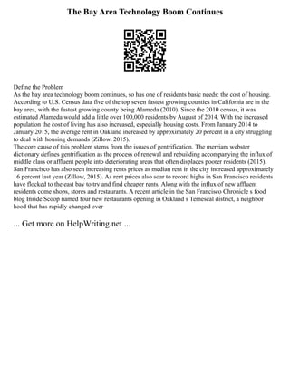 The Bay Area Technology Boom Continues
Define the Problem
As the bay area technology boom continues, so has one of residents basic needs: the cost of housing.
According to U.S. Census data five of the top seven fastest growing counties in California are in the
bay area, with the fastest growing county being Alameda (2010). Since the 2010 census, it was
estimated Alameda would add a little over 100,000 residents by August of 2014. With the increased
population the cost of living has also increased, especially housing costs. From January 2014 to
January 2015, the average rent in Oakland increased by approximately 20 percent in a city struggling
to deal with housing demands (Zillow, 2015).
The core cause of this problem stems from the issues of gentrification. The merriam webster
dictionary defines gentrification as the process of renewal and rebuilding accompanying the influx of
middle class or affluent people into deteriorating areas that often displaces poorer residents (2015).
San Francisco has also seen increasing rents prices as median rent in the city increased approximately
16 percent last year (Zillow, 2015). As rent prices also soar to record highs in San Francisco residents
have flocked to the east bay to try and find cheaper rents. Along with the influx of new affluent
residents come shops, stores and restaurants. A recent article in the San Francisco Chronicle s food
blog Inside Scoop named four new restaurants opening in Oakland s Temescal district, a neighbor
hood that has rapidly changed over
... Get more on HelpWriting.net ...
 