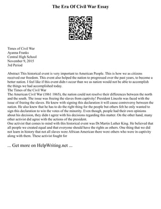 The Era Of Civil War Essay
Times of Civil War
Ayanna Franks
Central High School
November 9, 2015
3rd Period
Abstract This historical event is very important to American People. This is how we as citizens
received our freedom. This event also helped the nation to progressed over the past years, to become a
better nation. I feel like if this event didn t occur than we as nation would not be able to accomplish
the things we had accomplished today.
The Times of the Civil War
The American Civil War (1861 1865), the nation could not resolve their differences between the north
and the south. The issue was freeing the slaves from captivity! President Lincoln was faced with the
issue of freeing the slaves. He knew with signing this declaration it will cause controversy between the
nation. He also knew that he has to do the right thing for the people but others felt he only wanted to
sign this declaration to win the votes of the minority. Even though, people had their own opinions
about his decision, they didn t agree with his decisions regarding this matter. On the other hand, many
other activist did agree with the actions of the president.
One activist that comes to mind with this historical event was Dr.Martin Luther King. He believed that
all people we created equal and that everyone should have the rights as others. One thing that we did
not learn in history that not all slaves were African American there were others who were in captivity
along with them. These activist fought for
... Get more on HelpWriting.net ...
 