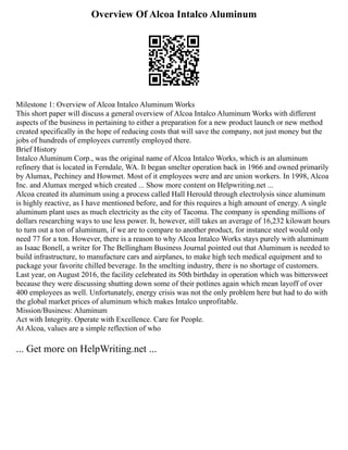 Overview Of Alcoa Intalco Aluminum
Milestone 1: Overview of Alcoa Intalco Aluminum Works
This short paper will discuss a general overview of Alcoa Intalco Aluminum Works with different
aspects of the business in pertaining to either a preparation for a new product launch or new method
created specifically in the hope of reducing costs that will save the company, not just money but the
jobs of hundreds of employees currently employed there.
Brief History
Intalco Aluminum Corp., was the original name of Alcoa Intalco Works, which is an aluminum
refinery that is located in Ferndale, WA. It began smelter operation back in 1966 and owned primarily
by Alumax, Pechiney and Howmet. Most of it employees were and are union workers. In 1998, Alcoa
Inc. and Alumax merged which created ... Show more content on Helpwriting.net ...
Alcoa created its aluminum using a process called Hall Herould through electrolysis since aluminum
is highly reactive, as I have mentioned before, and for this requires a high amount of energy. A single
aluminum plant uses as much electricity as the city of Tacoma. The company is spending millions of
dollars researching ways to use less power. It, however, still takes an average of 16,232 kilowatt hours
to turn out a ton of aluminum, if we are to compare to another product, for instance steel would only
need 77 for a ton. However, there is a reason to why Alcoa Intalco Works stays purely with aluminum
as Isaac Bonell, a writer for The Bellingham Business Journal pointed out that Aluminum is needed to
build infrastructure, to manufacture cars and airplanes, to make high tech medical equipment and to
package your favorite chilled beverage. In the smelting industry, there is no shortage of customers.
Last year, on August 2016, the facility celebrated its 50th birthday in operation which was bittersweet
because they were discussing shutting down some of their potlines again which mean layoff of over
400 employees as well. Unfortunately, energy crisis was not the only problem here but had to do with
the global market prices of aluminum which makes Intalco unprofitable.
Mission/Business: Aluminum
Act with Integrity. Operate with Excellence. Care for People.
At Alcoa, values are a simple reflection of who
... Get more on HelpWriting.net ...
 