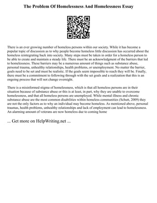 The Problem Of Homelessness And Homelessness Essay
There is an ever growing number of homeless persons within our society. While it has become a
popular topic of discussion as to why people become homeless little discussion has occurred about the
homeless reintegrating back into society. Many steps must be taken in order for a homeless person to
be able to create and maintain a steady life. There must be an acknowledgment of the barriers that led
to homelessness. These barriers may be a numerous amount of things such as substance abuse,
personal trauma, unhealthy relationships, health problems, or unemployment. No matter the barrier,
goals need to be set and must be realistic. If the goals seem impossible to reach they will be. Finally,
there must be a commitment to following through with the set goals and a realization that this is an
ongoing process that will not change overnight.
There is a misinformed stigma of homelessness, which is that all homeless persons are in their
situation because of substance abuse or this is at least, in part, why they are unable to overcome
homelessness, and that all homeless persons are unemployed. While mental illness and chronic
substance abuse are the most common disabilities within homeless communities (Schutt, 2009) they
are not the only factors as to why an individual may become homeless. As mentioned above, personal
traumas, health problems, unhealthy relationships and lack of employment can lead to homelessness.
An alarming amount of veterans are now homeless due to coming home
... Get more on HelpWriting.net ...
 