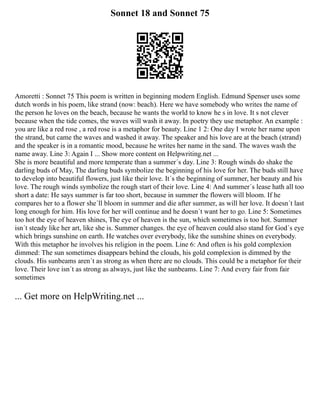 Sonnet 18 and Sonnet 75
Amoretti : Sonnet 75 This poem is written in beginning modern English. Edmund Spenser uses some
dutch words in his poem, like strand (now: beach). Here we have somebody who writes the name of
the person he loves on the beach, because he wants the world to know he s in love. It s not clever
because when the tide comes, the waves will wash it away. In poetry they use metaphor. An example :
you are like a red rose , a red rose is a metaphor for beauty. Line 1 2: One day I wrote her name upon
the strand, but came the waves and washed it away. The speaker and his love are at the beach (strand)
and the speaker is in a romantic mood, because he writes her name in the sand. The waves wash the
name away. Line 3: Again I ... Show more content on Helpwriting.net ...
She is more beautiful and more temperate than a summer´s day. Line 3: Rough winds do shake the
darling buds of May, The darling buds symbolize the beginning of his love for her. The buds still have
to develop into beautiful flowers, just like their love. It´s the beginning of summer, her beauty and his
love. The rough winds symbolize the rough start of their love. Line 4: And summer´s lease hath all too
short a date: He says summer is far too short, because in summer the flowers will bloom. If he
compares her to a flower she´ll bloom in summer and die after summer, as will her love. It doesn´t last
long enough for him. His love for her will continue and he doesn´t want her to go. Line 5: Sometimes
too hot the eye of heaven shines, The eye of heaven is the sun, which sometimes is too hot. Summer
isn´t steady like her art, like she is. Summer changes. the eye of heaven could also stand for God´s eye
which brings sunshine on earth. He watches over everybody, like the sunshine shines on everybody.
With this metaphor he involves his religion in the poem. Line 6: And often is his gold complexion
dimmed: The sun sometimes disappears behind the clouds, his gold complexion is dimmed by the
clouds. His sunbeams aren´t as strong as when there are no clouds. This could be a metaphor for their
love. Their love isn´t as strong as always, just like the sunbeams. Line 7: And every fair from fair
sometimes
... Get more on HelpWriting.net ...
 