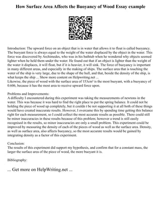 How Surface Area Affects the Buoyancy of Wood Essay example
Introduction: The upward force on an object that is in water that allows it to float is called buoyancy.
The buoyant force is always equal to the weight of the water displaced by the object in the water. This
force was discovered by Archimedes, who was in his bathtub when he wondered why objects seemed
lighter when he held them under the water. He found out that if an object is lighter than the weight of
the water it displaces, it will float, but if it is heavier, it will sink. The force of buoyancy is important
in many different areas, and especially in the making of ships. The surface area that is touching the
water of the ship is very large, due to the shape of the hull, and that, beside the density of the ship, is
what keeps the ship ... Show more content on Helpwriting.net ...
Likewise, the piece of wood with the surface area of 153cm² is the most buoyant, with a buoyancy of
0.606, because it has the most area to receive upward force upon.
Problems and Improvements:
A difficulty I encountered during this experiment was taking the measurements of newtons in the
water. This was because it was hard to find the right place to put the spring balance. It could not be
holding the piece of wood up completely, but it couldn t be not supporting it at all both of these things
would have created inaccurate results. However, I overcame this by spending time getting this balance
right for each measurement, so I could collect the most accurate results as possible. There could still
be minor inaccuracies in these results because of this problem; however a trend is still easily
recognised in the results, so minor inaccuracies are only a small problem. This experiment could be
improved by measuring the density of each of the pieces of wood as well as the surface area. Density,
as well as surface area, also affects buoyancy, so the most accurate results would be gained by
integrating density as a factor of this experiment.
Conclusion:
The results of this experiment did support my hypothesis, and confirm that for a constant mass, the
larger the surface area of the piece of wood, the more buoyant it is.
Bibliography:
... Get more on HelpWriting.net ...
 