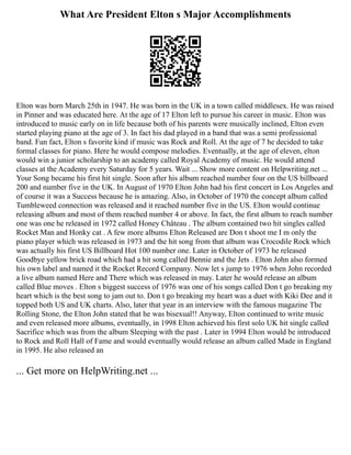 What Are President Elton s Major Accomplishments
Elton was born March 25th in 1947. He was born in the UK in a town called middlesex. He was raised
in Pinner and was educated here. At the age of 17 Elton left to pursue his career in music. Elton was
introduced to music early on in life because both of his parents were musically inclined, Elton even
started playing piano at the age of 3. In fact his dad played in a band that was a semi professional
band. Fun fact, Elton s favorite kind if music was Rock and Roll. At the age of 7 he decided to take
formal classes for piano. Here he would compose melodies. Eventually, at the age of eleven, elton
would win a junior scholarship to an academy called Royal Academy of music. He would attend
classes at the Academy every Saturday for 5 years. Wait ... Show more content on Helpwriting.net ...
Your Song became his first hit single. Soon after his album reached number four on the US billboard
200 and number five in the UK. In August of 1970 Elton John had his first concert in Los Angeles and
of course it was a Success because he is amazing. Also, in October of 1970 the concept album called
Tumbleweed connection was released and it reached number five in the US. Elton would continue
releasing album and most of them reached number 4 or above. In fact, the first album to reach number
one was one he released in 1972 called Honey Château . The album contained two hit singles called
Rocket Man and Honky cat . A few more albums Elton Released are Don t shoot me I m only the
piano player which was released in 1973 and the hit song from that album was Crocodile Rock which
was actually his first US Billboard Hot 100 number one. Later in October of 1973 he released
Goodbye yellow brick road which had a hit song called Bennie and the Jets . Elton John also formed
his own label and named it the Rocket Record Company. Now let s jump to 1976 when John recorded
a live album named Here and There which was released in may. Later he would release an album
called Blue moves . Elton s biggest success of 1976 was one of his songs called Don t go breaking my
heart which is the best song to jam out to. Don t go breaking my heart was a duet with Kiki Dee and it
topped both US and UK charts. Also, later that year in an interview with the famous magazine The
Rolling Stone, the Elton John stated that he was bisexual!! Anyway, Elton continued to write music
and even released more albums, eventually, in 1998 Elton achieved his first solo UK hit single called
Sacrifice which was from the album Sleeping with the past . Later in 1994 Elton would be introduced
to Rock and Roll Hall of Fame and would eventually would release an album called Made in England
in 1995. He also released an
... Get more on HelpWriting.net ...
 