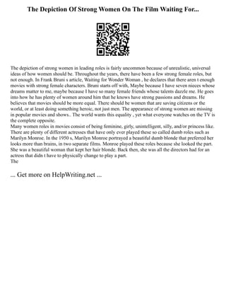 The Depiction Of Strong Women On The Film Waiting For...
The depiction of strong women in leading roles is fairly uncommon because of unrealistic, universal
ideas of how women should be. Throughout the years, there have been a few strong female roles, but
not enough. In Frank Bruni s article, Waiting for Wonder Woman , he declares that there aren t enough
movies with strong female characters. Bruni starts off with, Maybe because I have seven nieces whose
dreams matter to me, maybe because I have so many female friends whose talents dazzle me. He goes
into how he has plenty of women around him that he knows have strong passions and dreams. He
believes that movies should be more equal. There should be women that are saving citizens or the
world, or at least doing something heroic, not just men. The appearance of strong women are missing
in popular movies and shows.. The world wants this equality , yet what everyone watches on the TV is
the complete opposite.
Many women roles in movies consist of being feminine, girly, unintelligent, silly, and/or princess like.
There are plenty of different actresses that have only ever played these so called dumb roles such as
Marilyn Monroe. In the 1950 s, Marilyn Monroe portrayed a beautiful dumb blonde that preferred her
looks more than brains, in two separate films. Monroe played these roles because she looked the part.
She was a beautiful woman that kept her hair blonde. Back then, she was all the directors had for an
actress that didn t have to physically change to play a part.
The
... Get more on HelpWriting.net ...
 