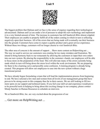Unit 9
The biggest problem that Dalman and Lei face is the sense of urgency regarding their technological
advancement. Dalman and Lei are under a lot of pressure to adopt this new technology and implement
it in a very limited amount of time. The increase in customers has left Sandwich Blitz almost crippled.
Their employees are unable to properly fulfill all of the orders coming in which in turn is reflecting
negatively upon their business. All of the errors that are being made will eventually run their business
into the ground. Customers have come to expect a quality product and a great service experience.
Without these two things, customers will no longer choose to visit Sandwich Blitz.
The other area of concern is the amount of support ... Show more content on Helpwriting.net ...
The way we used to service our customers was creating far too many mistakes and frustration. We
intend to bring harmony back to our restaurants by allowing the customers to input their own orders
into our new system. By placing the responsibility in the customer s hands, our employees will be able
to focus more on the preparation of the food. This will alleviate many of the errors currently being
made which in turn will bring down the stress level within the work environment. We are preparing
for there to be a learning curve and possibly some confusion. A training program is already being
created. This program will allow our employees to ease into the new system without a huge
transitional period.
We have already begun formulating a team that will lead the implementation process from beginning
to end. We have selected a few men and women from all levels of our management group that have
proven to be strong assets to this company thus far in their careers. We are still looking to fill two
more spots on our support and technical teams. If you feel your skill set and experience would prove
to be powerful tools in helping to bring about this exciting change in our company, please contact
Mindy Sanchez in Human Resources to schedule an interview.
We at Sandwich Blitz, Inc. are very excited about the progression of our
... Get more on HelpWriting.net ...
 