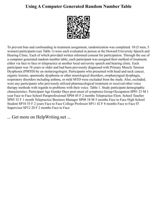Using A Computer Generated Random Number Table
To prevent bias and confounding in treatment assignment, randomization was completed. 10 (5 men, 5
women) participants (see Table 1) were each evaluated in person at the Howard University Speech and
Hearing Clinic. Each of which provided written informed consent for participation. Through the use of
a computer generated random number table, each participant was assigned their method of treatment,
either via face to face or telepractice at another local university speech and hearing clinic. Each
participant was 18 years or older and had been previously diagnosed with Primary Muscle Tension
Dysphonia (PMTD) by an otolaryngologist. Participants who presented with head and neck cancer,
organic lesions, spasmodic dysphonia or other neurological disorders, oropharyngeal dysphagia,
respiratory disorders including asthma, or mild MTD were excluded from the study. Also, excluded,
were any participants who previously utilized pharmacological treatment or received other voice
therapy methods with regards to problems with their voice. Table 1. Study participant demographic
characteristics. Participant Age Gender Days post onset of symptoms Group Occupation SP01 23 M 1
year Face to Face School Paraprofessional SP04 45 F 2 months Telepractice Elem. School Teacher
SP05 32 F 1 month Telepractice Business Manager SP08 18 M 5 months Face to Face High School
Student SP10 35 F 2 years Face to Face College Professor SP11 42 F 8 months Face to Face IT
Supervisor SP12 20 F 2 months Face to Face
... Get more on HelpWriting.net ...
 