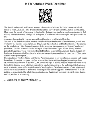 Is The American Dream True Essay
The American Dream is an idea that was crucial to the foundation of the United states and what it
meant to be an American . This dream is the belief that anybody can come to America and have life,
liberty, and the pursuit of happiness. It also implies that everyone can have equal opportunities to find
success and independence. Though the perception of this dream has been warped throughout time, the
true
American dream of achieving one s own idea of happiness is still attainable today.
The idea of the American dream was first introduced in the Declaration of Independence, which was
written by the nation s founding fathers. They based the declaration and the foundation of this country
on the revolutionary idea that each person s desire to pursue happiness was not just self indulgence
(Amadeo). The idea that these desires are a part of the unalienable rights of life, liberty, and the
pursuit of happiness. These beliefs also founded the basic ideas for the American dream. A dream of
having the freedom to find happiness in whatever way each person defines it. However, ... Show more
content on Helpwriting.net ...
Historian James Truslow Adams said that the American dream is not one of motor cars and high wages
but rather a dream that everyone can find personal happiness with equal opportunities regardless
of...circumstances of birth or position (). Of course the right to pursue personal happiness comes with
the right to disagree about what that means (). In a culture as diverse as the melting pot () of America
there is room for many different definitions of true happiness. Weather the dream of true happiness is
attainable in modern times is dependent on each person s idea of happiness and the amount of effort
put into to achieving it. But all of the opportunities and freedom given to strive towards one s dreams
make it possible to achieve any
... Get more on HelpWriting.net ...
 