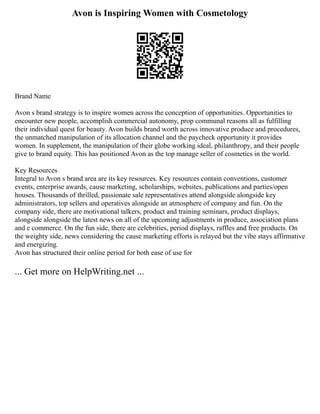 Avon is Inspiring Women with Cosmetology
Brand Name
Avon s brand strategy is to inspire women across the conception of opportunities. Opportunities to
encounter new people, accomplish commercial autonomy, prop communal reasons all as fulfilling
their individual quest for beauty. Avon builds brand worth across innovative produce and procedures,
the unmatched manipulation of its allocation channel and the paycheck opportunity it provides
women. In supplement, the manipulation of their globe working ideal, philanthropy, and their people
give to brand equity. This has positioned Avon as the top manage seller of cosmetics in the world.
Key Resources
Integral to Avon s brand area are its key resources. Key resources contain conventions, customer
events, enterprise awards, cause marketing, scholarships, websites, publications and parties/open
houses. Thousands of thrilled, passionate sale representatives attend alongside alongside key
administrators, top sellers and operatives alongside an atmosphere of company and fun. On the
company side, there are motivational talkers, product and training seminars, product displays,
alongside alongside the latest news on all of the upcoming adjustments in produce, association plans
and e commerce. On the fun side, there are celebrities, period displays, raffles and free products. On
the weighty side, news considering the cause marketing efforts is relayed but the vibe stays affirmative
and energizing.
Avon has structured their online period for both ease of use for
... Get more on HelpWriting.net ...
 