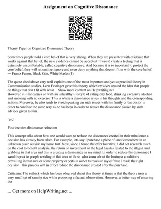 Assignment on Cognitive Dissonance
Theory Paper on Cognitive Dissonance Theory
Sometimes people hold a core belief that is very strong. When they are presented with evidence that
works against that belief, the new evidence cannot be accepted. It would create a feeling that is
extremely uncomfortable, called cognitive dissonance. And because it is so important to protect the
core belief, they will rationalize, ignore and even deny anything that doesn t fit in with the core belief.
― Frantz Fanon, Black Skin, White Masks (1)
The quote cited above very well explains one of the most important and yet so practical theory in
Communication studies. Leon Festinger gave this theory which revolves around the idea that people
do things that don t fit with what ... Show more content on Helpwriting.net ...
However, still he carries on with an unhealthy lifestyle of eating oily food, drinking excessive alcohol
and smoking with no exercise. This is where a dissonance arises in his thoughts and the corresponding
actions. Moreover, he also tends to avoid speaking on such issues with his family or the doctor in
order to continue the same way as he has been in order to reduce the dissonance caused by such
advices given to him.
[pic]
Post decision dissonance reduction
This concept talks about how one would want to reduce the dissonance created in their mind once a
decision has already been taken. For example, lets say I purchase a piece of land somewhere in an
unknown place outside my home turf. Now, since I found the offer lucrative, I did not research much
on the cost to benefit analysis, the return on investment or the legal hassles related to the illegal land
grabbing in that area and this is creating a dissonance in my mind. In order to reduce the dissonance I
would speak to people residing in that area or those who know about the business conditions
prevailing in that area or some property experts in order to reassure myself that I made the right
decision. This process will in effect reduce the dissonance created after the purchase.
Criticism: The setback which has been observed about this theory at times is that the theory uses a
very small set of sample size while proposing a factual observation. However, a better way of ensuring
the
... Get more on HelpWriting.net ...
 