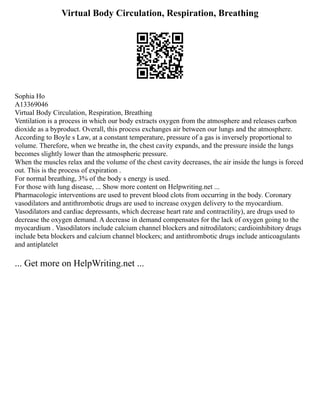 Virtual Body Circulation, Respiration, Breathing
Sophia Ho
A13369046
Virtual Body Circulation, Respiration, Breathing
Ventilation is a process in which our body extracts oxygen from the atmosphere and releases carbon
dioxide as a byproduct. Overall, this process exchanges air between our lungs and the atmosphere.
According to Boyle s Law, at a constant temperature, pressure of a gas is inversely proportional to
volume. Therefore, when we breathe in, the chest cavity expands, and the pressure inside the lungs
becomes slightly lower than the atmospheric pressure.
When the muscles relax and the volume of the chest cavity decreases, the air inside the lungs is forced
out. This is the process of expiration .
For normal breathing, 3% of the body s energy is used.
For those with lung disease, ... Show more content on Helpwriting.net ...
Pharmacologic interventions are used to prevent blood clots from occurring in the body. Coronary
vasodilators and antithrombotic drugs are used to increase oxygen delivery to the myocardium.
Vasodilators and cardiac depressants, which decrease heart rate and contractility), are drugs used to
decrease the oxygen demand. A decrease in demand compensates for the lack of oxygen going to the
myocardium . Vasodilators include calcium channel blockers and nitrodilators; cardioinhibitory drugs
include beta blockers and calcium channel blockers; and antithrombotic drugs include anticoagulants
and antiplatelet
... Get more on HelpWriting.net ...
 
