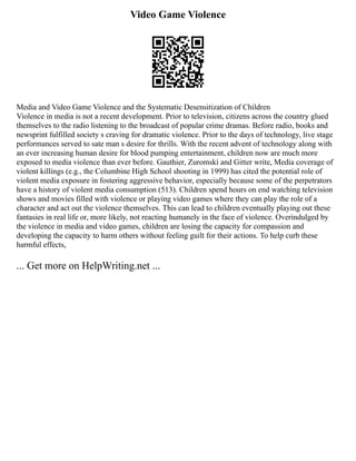Video Game Violence
Media and Video Game Violence and the Systematic Desensitization of Children
Violence in media is not a recent development. Prior to television, citizens across the country glued
themselves to the radio listening to the broadcast of popular crime dramas. Before radio, books and
newsprint fulfilled society s craving for dramatic violence. Prior to the days of technology, live stage
performances served to sate man s desire for thrills. With the recent advent of technology along with
an ever increasing human desire for blood pumping entertainment, children now are much more
exposed to media violence than ever before. Gauthier, Zuromski and Gitter write, Media coverage of
violent killings (e.g., the Columbine High School shooting in 1999) has cited the potential role of
violent media exposure in fostering aggressive behavior, especially because some of the perpetrators
have a history of violent media consumption (513). Children spend hours on end watching television
shows and movies filled with violence or playing video games where they can play the role of a
character and act out the violence themselves. This can lead to children eventually playing out these
fantasies in real life or, more likely, not reacting humanely in the face of violence. Overindulged by
the violence in media and video games, children are losing the capacity for compassion and
developing the capacity to harm others without feeling guilt for their actions. To help curb these
harmful effects,
... Get more on HelpWriting.net ...
 
