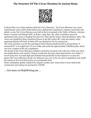 The Structure Of The Circus Maximus In Ancient Rome
In Rome there was a large stadium called the Circus Maximus . The Circus Maximus was a mass
entertainment venue used to hold chariot races, gladiatorial competitions, religious ceremonies and
athletic events.The Circus Maximus was built on the level ground of the Valley of Murcia , between
Rome s Aventine and Palatine Hills. In Rome s early days, the valley would have been rich
agricultural land, prone to flooding from the river Tiber and the stream which divided the valley. The
circus was founded by King Tarquinius Priscus in the 6th Century BC, when the marshy valley
separating Palatine hill from Aventine Hill was drained just for its construction.
The circus maximus was the first and largest Chariot Racing Stadium built in ancient Rome. It
measured 621 m in length and 118 m in width, and could seat approximately 250,000 people, which
was over a quarter of the city s population.
The design of the Circus Maximus included a stretched oval arena with a flat end, which was where
the starting blocks were located. Chariots would enter the track when metal barriers were lifted. A
lavish luxury box was built high upon Palatine hill specifically for the Emperor to oversee the
games.The Circus Maximus design was lacking in one way, as the city grew in population and wealth,
the seating in the Circus had to grow to accommodate them.
Stone counterparts quickly replaced the original wooden seats. Gaius Julius Caesar ordered the
construction and seating was increased to 150,000
... Get more on HelpWriting.net ...
 