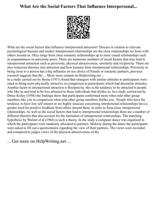 What Are the Social Factors That Influence Interpersonal...
What are the social factors that influence interpersonal attraction? Discuss in relation to relevant
psychological theories and studies Interpersonal relationships are the close relationships we form with
others around us. They range from close romantic relationships up to more casual relationships such
as acquaintances or university peers. There are numerous numbers of social factors that may lead to
interpersonal attraction such as proximity, physical attractiveness, similarity and reciprocity. There are
also numerous theories into attraction and how humans form interpersonal relationships. Proximity or
being close to a person has a big influence on our choice of friends or romantic partners, previous
research suggests that the ... Show more content on Helpwriting.net ...
In a study carried out by Byrne (1971) found that strangers with similar attitudes to participants were
rated as being more physically attractive in comparison to participants which had dissimilar attitudes.
Another factor in interpersonal attraction is Reciprocity, this is the tendency to be attracted to people
who like us and tend to be less attracted to those individuals that dislike us. In a study carried out by
Dittes Kelley (1956) the findings show that participants conformed more when told other group
members like you in comparison when told other group members dislike you . People who have the
tendency to have low self esteem or are highly insecure concerning interpersonal relationships have a
greater need for positive feedback from others around them, in order to form close interpersonal
relationships. As well as the social factors that lead to interpersonal relationships there are a number of
different theories that also account for the formation of interpersonal relationships. The matching
hypothesis by Walster et al (1966) is such a theory. In the study a computer dance was organised in
which the participants were randomly allocated to partners. Midway during the dance the participants
were asked to fill out a questionnaire regarding the view of their partners. The views were recorded
and compared to judges views of the physical attractiveness of the
... Get more on HelpWriting.net ...
 