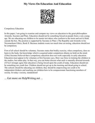 My Views On Education And Education
Compulsory Education
In this paper, I am going to examine and compare my views on education to the great philosophers
Aristotle, Socrates and Plato. Education should not be something forced on people from a very young
age. We are educating our children to be master test takers who conform to the norm and not to think
outside the box. My position is supported by Socrates in Plato s The Republic and Aristotle in his
Nicomachean Ethics, Book II. Because students waste too much time on testing, education should not
be compulsory
.
First of all school should be voluntary. Socrates states that bodily exercise, when compulsory, does no
harm to the body; but knowledge which is acquired under compulsion obtains no hold on the mind.
(536e) Socrates believed that a compulsory education does not work especially in early education.
Education must appear to be voluntary at first Socrates says, Don t use force in training the children in
the studies, but rather play. In that way, you can better discern what each is naturally directed towards
(537a) I strongly agree that education is being forced upon the youth of today. Education should not
be something our youth fear. Children should not get up in the morning and dread going to school.
The schools should be educating our children; they should be empowering our youth to be
independent thinkers and teaching our children how to be compassionate functioning members of
society. In today s society, standardized
... Get more on HelpWriting.net ...
 