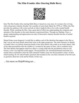 The Film Frankie Alice Starring Halle Berry
Intro The film Frankie Alice starring Halle Berry is based on a true story of a woman who is living
with a dissociative identity disorder. Set a number of years back (likely the 1970s or 1980s), this film
provides the audience with a close up look at what it might be like to live with a mental health
disorder. While watching the film, I put a great deal of effort into understanding the symptoms and
episodes of the disorder, as the main character experienced them. Through my findings, I have a
greater understanding and appreciation not only of dissociative identity disorder but also of mental
health in general.
Mental Status exam diagnosis I would like to address each of the identities that appear in the film so
that I can go into more details about their traits as the paper progresses. The main character or identity
is Frankie who is an African American female in her early thirties who works as an exotic dancer. One
of the other personalities that she exhibits is a woman by the name of Alice, who is southern racist.
The final identity that appears much less often is a young child who the psychiatrist comes to call
Genius, as her very high IQ would suggest. The psychiatrist, Dr. Oswald performed somewhat of a
mental status examination when the main character Frankie came into the psychiatric center. At their
initial meeting, Dr. Oz asked Frankie questions that touched on the very basic elements of her life such
as questions about her work and her family. In this way,
... Get more on HelpWriting.net ...
 