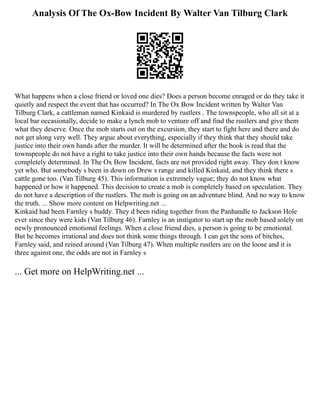 Analysis Of The Ox-Bow Incident By Walter Van Tilburg Clark
What happens when a close friend or loved one dies? Does a person become enraged or do they take it
quietly and respect the event that has occurred? In The Ox Bow Incident written by Walter Van
Tilburg Clark, a cattleman named Kinkaid is murdered by rustlers . The townspeople, who all sit at a
local bar occasionally, decide to make a lynch mob to venture off and find the rustlers and give them
what they deserve. Once the mob starts out on the excursion, they start to fight here and there and do
not get along very well. They argue about everything, especially if they think that they should take
justice into their own hands after the murder. It will be determined after the book is read that the
townspeople do not have a right to take justice into their own hands because the facts were not
completely determined. In The Ox Bow Incident, facts are not provided right away. They don t know
yet who. But somebody s been in down on Drew s range and killed Kinkaid, and they think there s
cattle gone too. (Van Tilburg 45). This information is extremely vague; they do not know what
happened or how it happened. This decision to create a mob is completely based on speculation. They
do not have a description of the rustlers. The mob is going on an adventure blind. And no way to know
the truth. ... Show more content on Helpwriting.net ...
Kinkaid had been Farnley s buddy. They d been riding together from the Panhandle to Jackson Hole
ever since they were kids (Van Tilburg 46). Farnley is an instigator to start up the mob based solely on
newly pronounced emotional feelings. When a close friend dies, a person is going to be emotional.
But he becomes irrational and does not think some things through. I can get the sons of bitches,
Farnley said, and reined around (Van Tilburg 47). When multiple rustlers are on the loose and it is
three against one, the odds are not in Farnley s
... Get more on HelpWriting.net ...
 