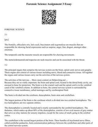 Forensic Science Assignment 3 Essay
FORENSIC SCIENCE
3.1
[pic]
The frontalis, orbicularis oris, laris oculi, buccinators and zygomaticus are muscles that are
responsible for showing facial expressions such as surprise, anger, fear, disgust, amongst other
emotions.
The temporalis and the masseter muscle are responsible for chewing movements.
The sterncleidomastoid and trapezius are neck muscles and can be associated with the throat.
3.2
The principal organs that comprise the nervous system are the brain, spinal cord, nerves and ganglia.
These organs also consist of various tissues including nerve, blood and connective tissue. All together
the organs and various tissues carry out the activities of the nervous system.
The activities of the nervous ... Show more content on Helpwriting.net ...
Because they are so vitally important, the brain and spinal cord, located in the dorsal body cavity, are
encased in bone for protection. The brain is in the cranial vault and the spinal cord is in the vertebral
canal of the vertebral column. In addition to bone, the central nervous system is surrounded by
connective tissue membranes, called meninges and by cerebrospinal fluid.
The brain is divided into the cerebrum, diencephalon, brain stem and cerebellum.
The largest portion of the brain is the cerebrum which is divided into two cerebral hemispheres. The
two hemispheres are two separate entities.
The diencephalon is centrally located and is nearly surrounded by the cerebral hemispheres. The
thalamus, which makes up about 80% of the diencephalon, consists of two oval masses of grey matter
that serve as relay stations for sensory impulses, except for the sense of smell, going to the cerebral
cortex.
The cerebellum is the second largest portion of the brain. Three bundles of myelinated nerve fibres,
called cerebellar peduncles, form communication pathways between the cerebellum and other parts of
the central nervous system.
 